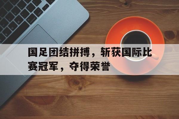 国足团结拼搏，斩获国际比赛冠军，夺得荣誉