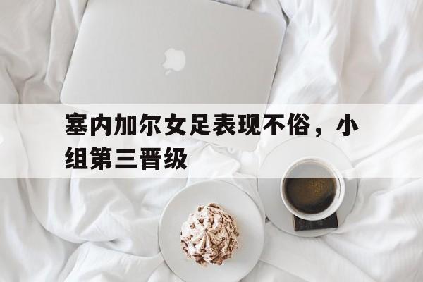 塞内加尔女足表现不俗，小组第三晋级的简单介绍